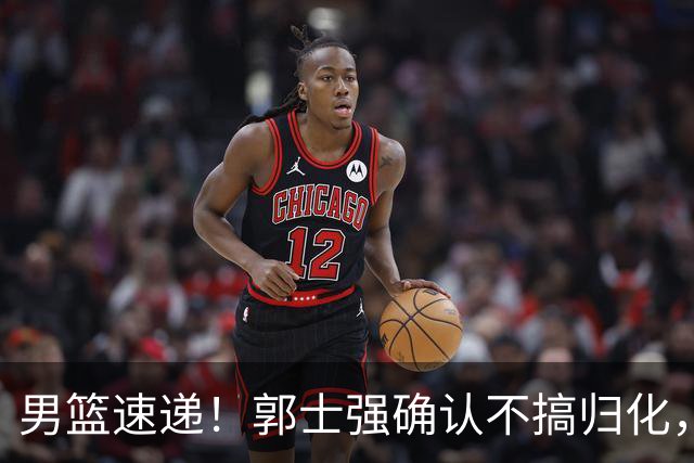 男篮速递！郭士强确认不搞归化，赵继伟受伤或缺席生死战，中国小组垫底